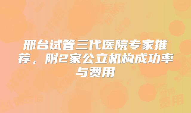 邢台试管三代医院专家推荐，附2家公立机构成功率与费用