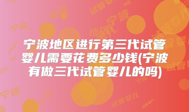 宁波地区进行第三代试管婴儿需要花费多少钱(宁波有做三代试管婴儿的吗)
