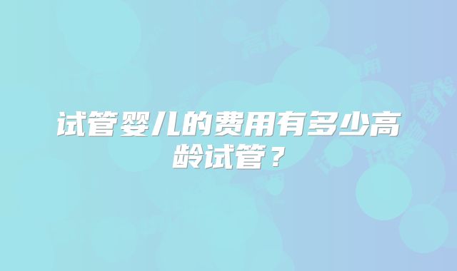 试管婴儿的费用有多少高龄试管？