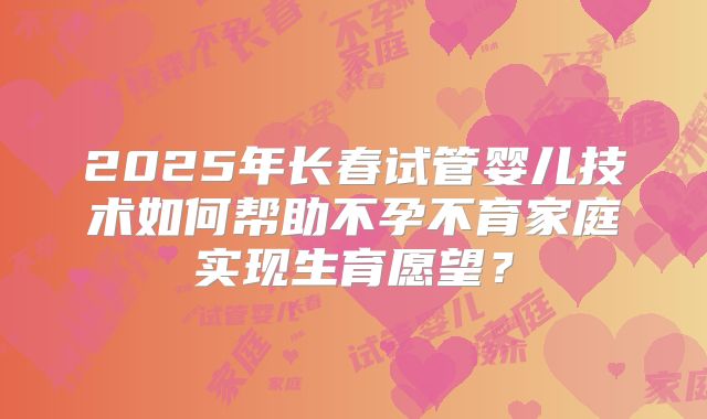 2025年长春试管婴儿技术如何帮助不孕不育家庭实现生育愿望？