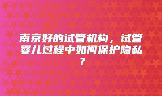 南京好的试管机构,试管婴儿过程中如何保护隐私?