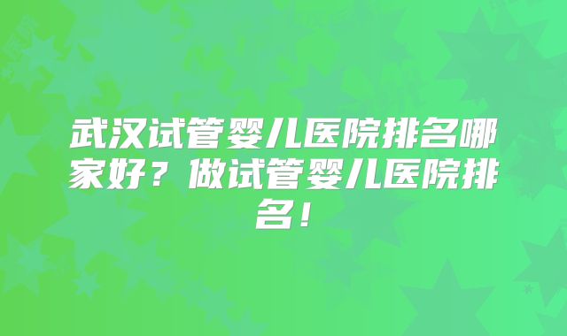 武汉试管婴儿医院排名哪家好？做试管婴儿医院排名！