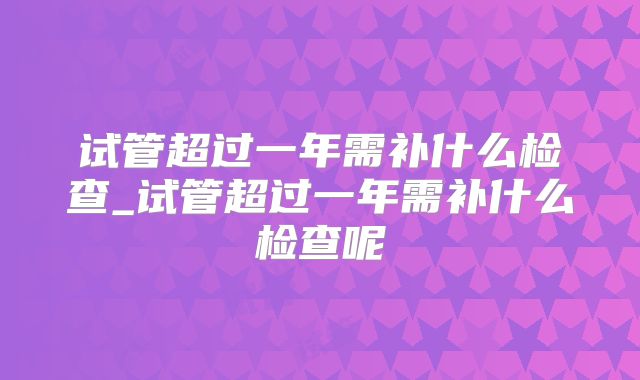 试管超过一年需补什么检查_试管超过一年需补什么检查呢