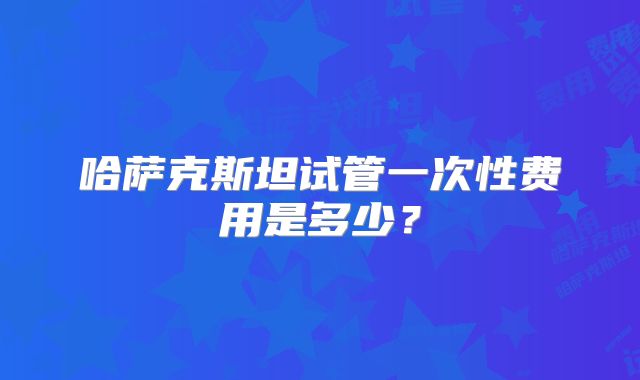 哈萨克斯坦试管一次性费用是多少？