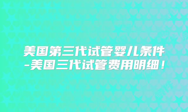 美国第三代试管婴儿条件-美国三代试管费用明细！
