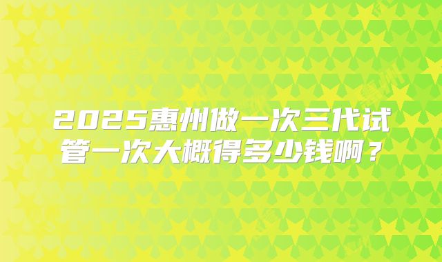2025惠州做一次三代试管一次大概得多少钱啊？
