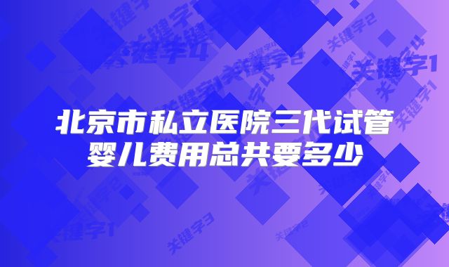 北京市私立医院三代试管婴儿费用总共要多少