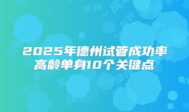 2025年德州试管成功率高龄单身10个关键点