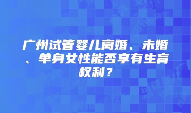 广州试管婴儿离婚、未婚、单身女性能否享有生育权利？
