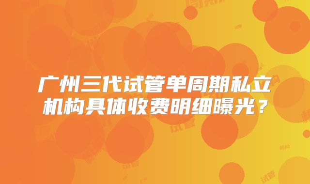 广州三代试管单周期私立机构具体收费明细曝光？