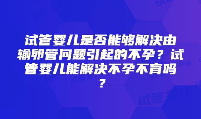试管婴儿是否能够解决由输卵管问题引起的不孕？试管婴儿能解决不孕不育吗？