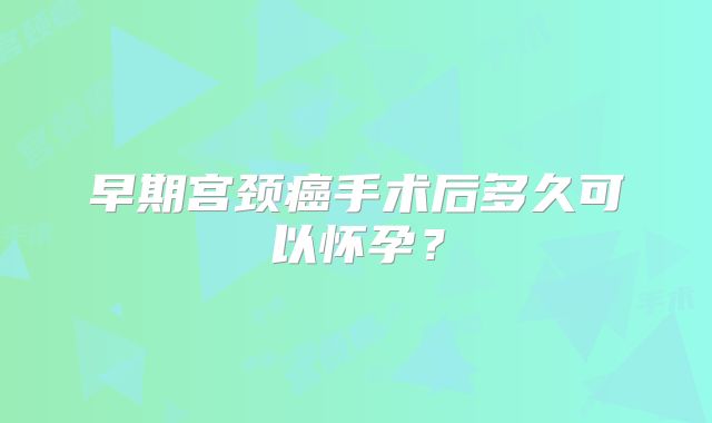 早期宫颈癌手术后多久可以怀孕？