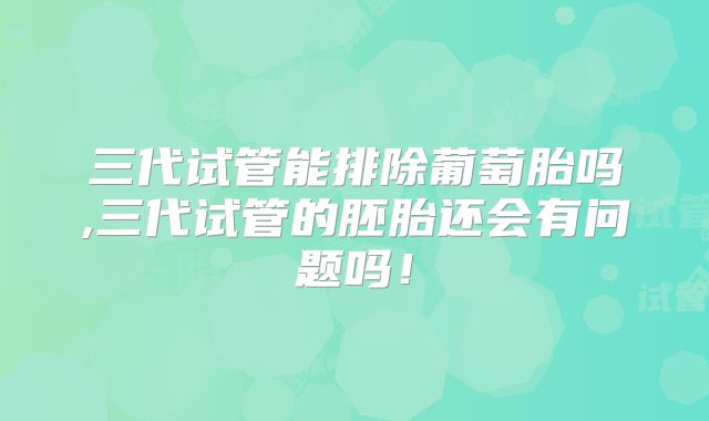 三代试管能排除葡萄胎吗,三代试管的胚胎还会有问题吗！