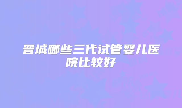 晋城哪些三代试管婴儿医院比较好