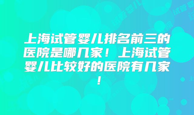 上海试管婴儿排名前三的医院是哪几家!上海试管婴儿比较好的医院有几家!