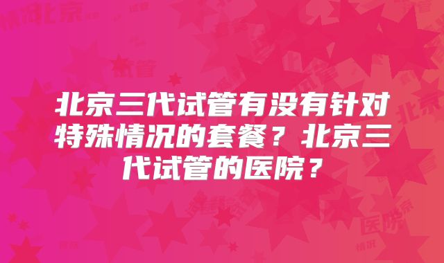 北京三代试管有没有针对特殊情况的套餐？北京三代试管的医院？