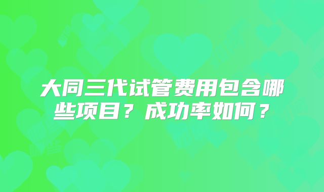 大同三代试管费用包含哪些项目?成功率如何?