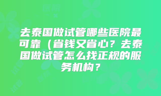 去泰国做试管哪些医院最可靠(省钱又省心?去泰国做试管怎么找正规的服务机构?
