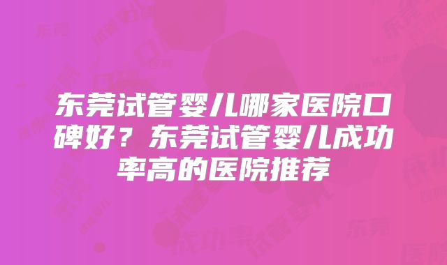 东莞试管婴儿哪家医院口碑好？东莞试管婴儿成功率高的医院推荐
