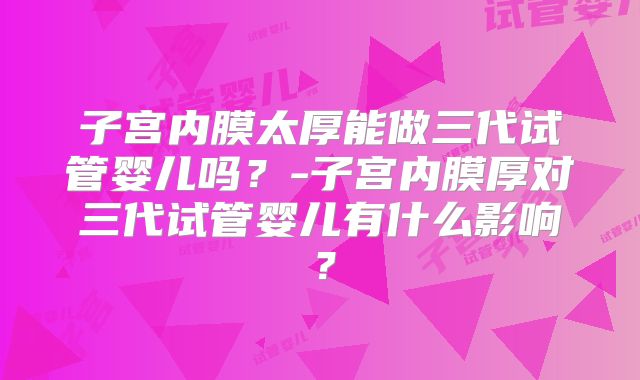 子宫内膜太厚能做三代试管婴儿吗？-子宫内膜厚对三代试管婴儿有什么影响？
