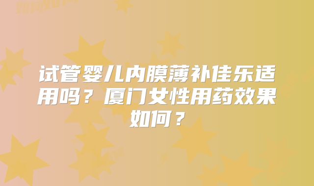 试管婴儿内膜薄补佳乐适用吗？厦门女性用药效果如何？