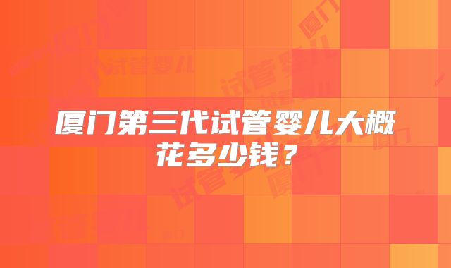 厦门第三代试管婴儿大概花多少钱？