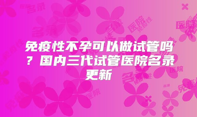 免疫性不孕可以做试管吗？国内三代试管医院名录更新