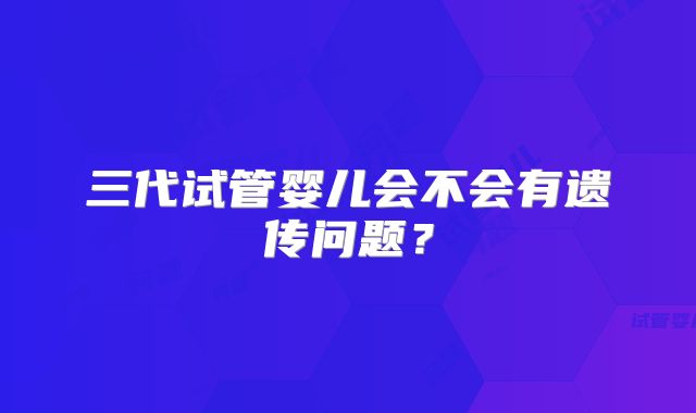 三代试管婴儿会不会有遗传问题？