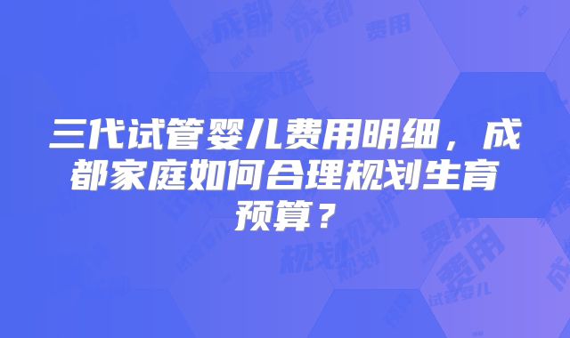 三代试管婴儿费用明细，成都家庭如何合理规划生育预算？