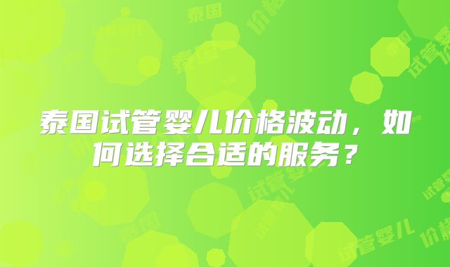 泰国试管婴儿价格波动，如何选择合适的服务？