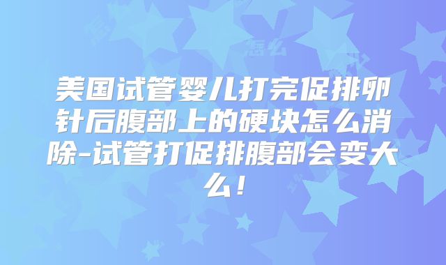 美国试管婴儿打完促排卵针后腹部上的硬块怎么消除-试管打促排腹部会变大么！
