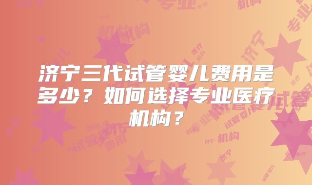 济宁三代试管婴儿费用是多少？如何选择专业医疗机构？