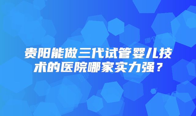 贵阳能做三代试管婴儿技术的医院哪家实力强？