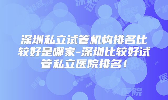 深圳私立试管机构排名比较好是哪家-深圳比较好试管私立医院排名！
