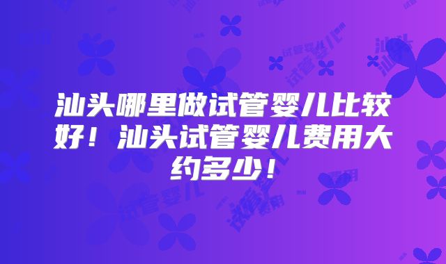 汕头哪里做试管婴儿比较好！汕头试管婴儿费用大约多少！