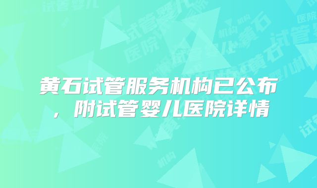 黄石试管服务机构已公布，附试管婴儿医院详情