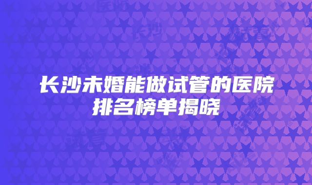 长沙未婚能做试管的医院排名榜单揭晓