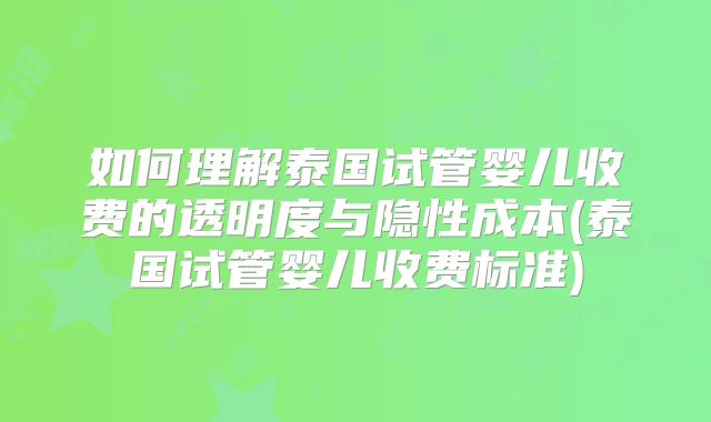 如何理解泰国试管婴儿收费的透明度与隐性成本(泰国试管婴儿收费标准)