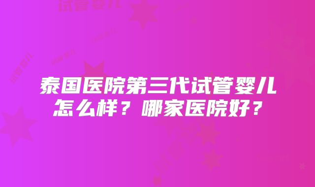 泰国医院第三代试管婴儿怎么样？哪家医院好？