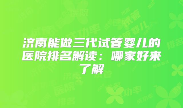 济南能做三代试管婴儿的医院排名解读:哪家好来了解