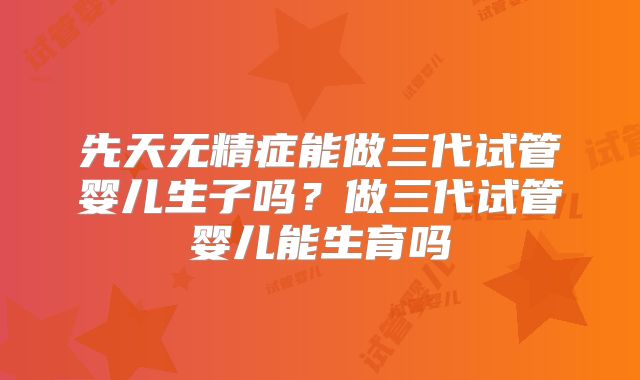 先天无精症能做三代试管婴儿生子吗？做三代试管婴儿能生育吗