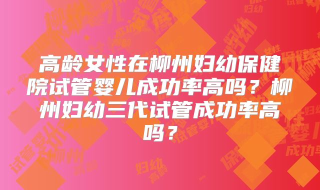 高龄女性在柳州妇幼保健院试管婴儿成功率高吗?柳州妇幼三代试管成功率高吗?
