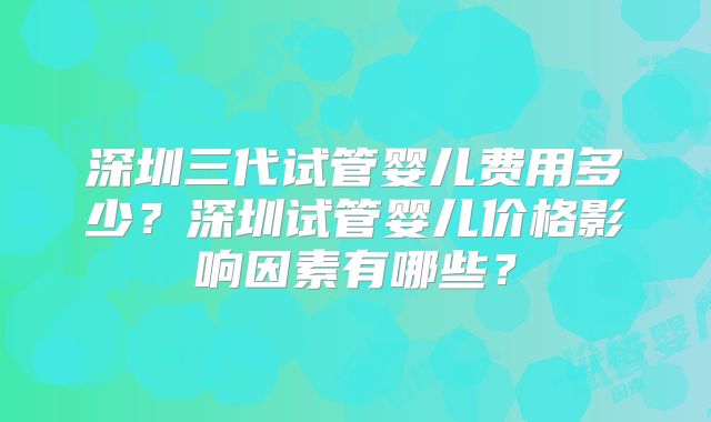 深圳三代试管婴儿费用多少？深圳试管婴儿价格影响因素有哪些？