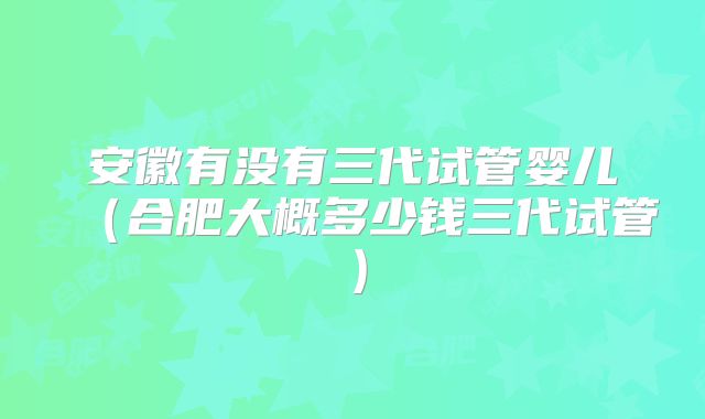 安徽有没有三代试管婴儿（合肥大概多少钱三代试管）
