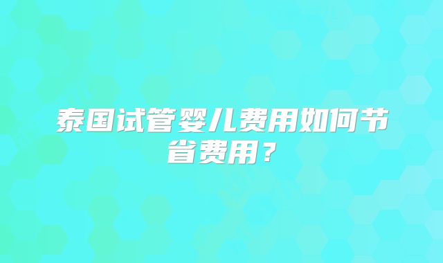 泰国试管婴儿费用如何节省费用？