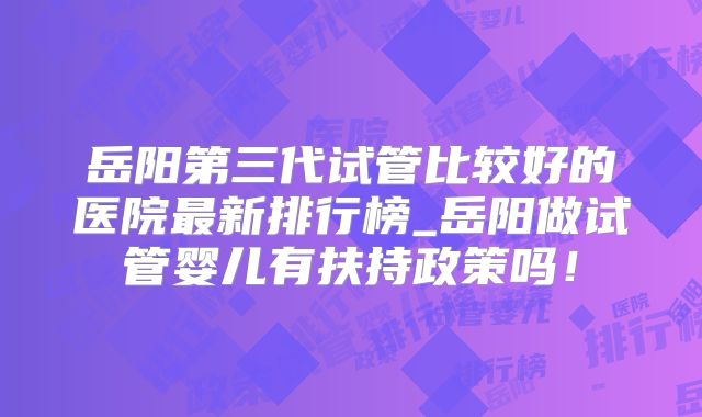 岳阳第三代试管比较好的医院最新排行榜_岳阳做试管婴儿有扶持政策吗！