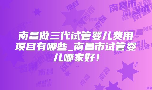 南昌做三代试管婴儿费用项目有哪些_南昌市试管婴儿哪家好！