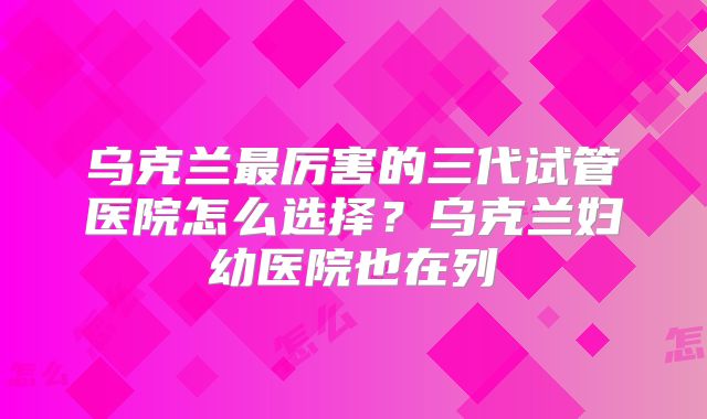 乌克兰最厉害的三代试管医院怎么选择？乌克兰妇幼医院也在列