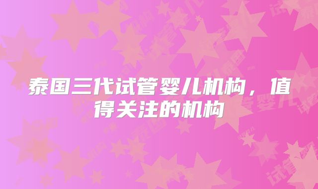 泰国三代试管婴儿机构,值得关注的机构