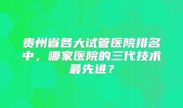 贵州省各大试管医院排名中，哪家医院的三代技术最先进？